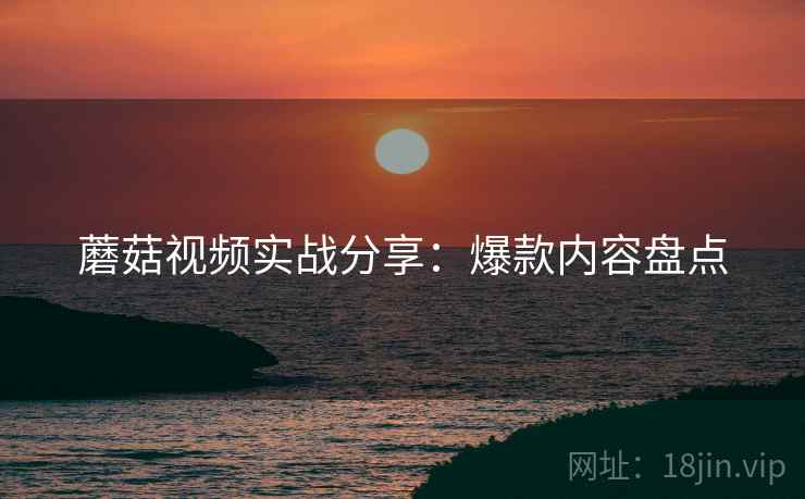 蘑菇视频实战分享：爆款内容盘点