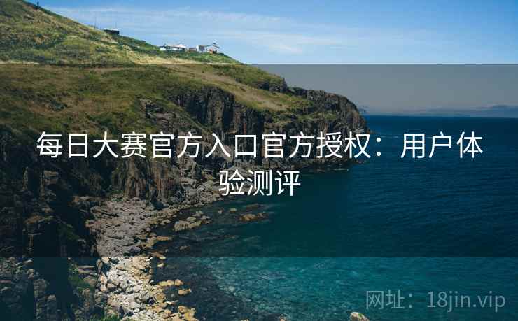 每日大赛官方入口官方授权：用户体验测评