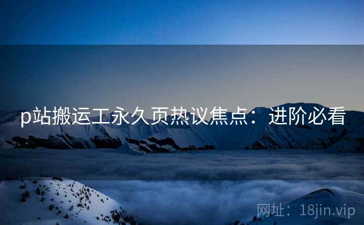 p站搬运工永久页热议焦点：进阶必看