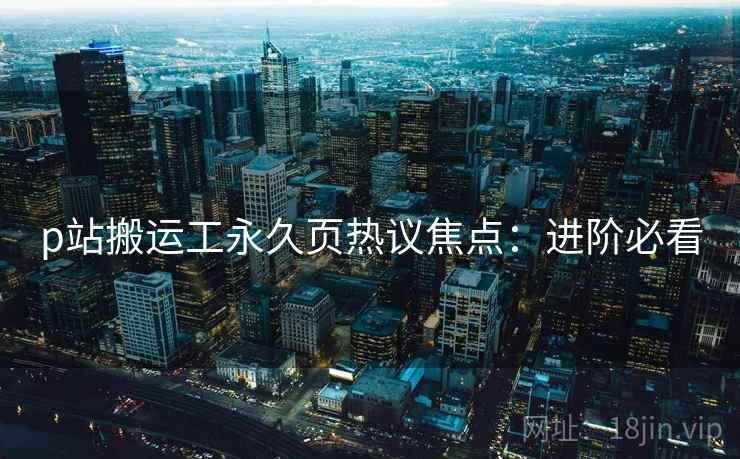 p站搬运工永久页热议焦点：进阶必看