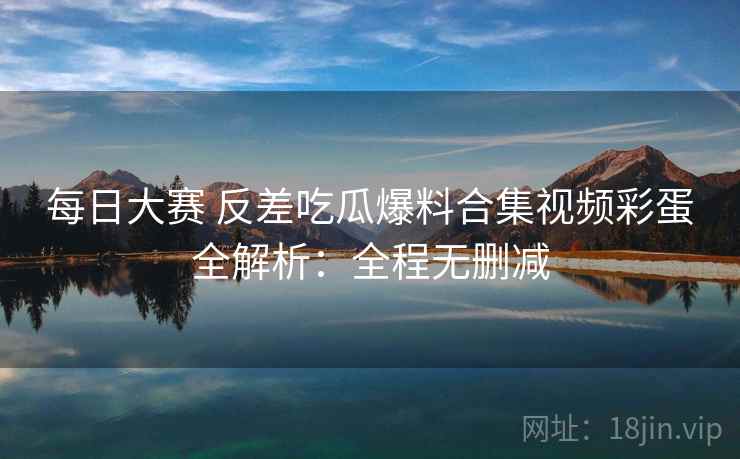 每日大赛 反差吃瓜爆料合集视频彩蛋全解析：全程无删减