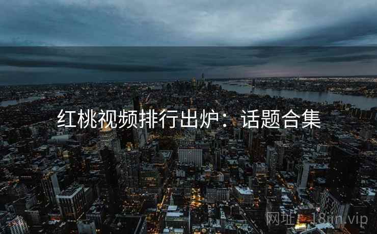 红桃视频排行出炉：话题合集