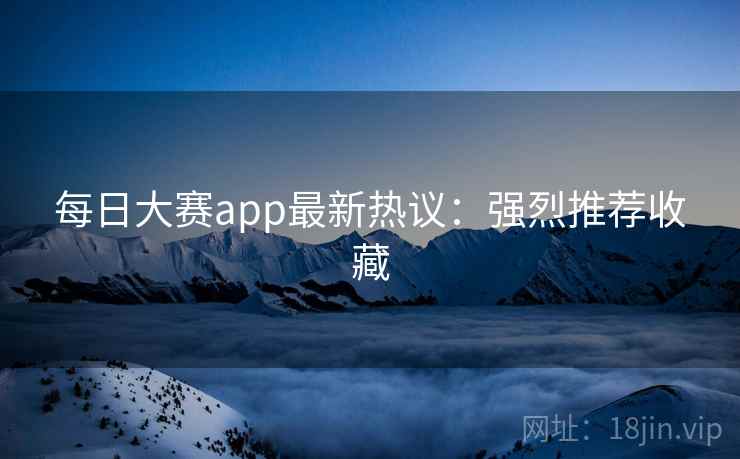 每日大赛app最新热议：强烈推荐收藏