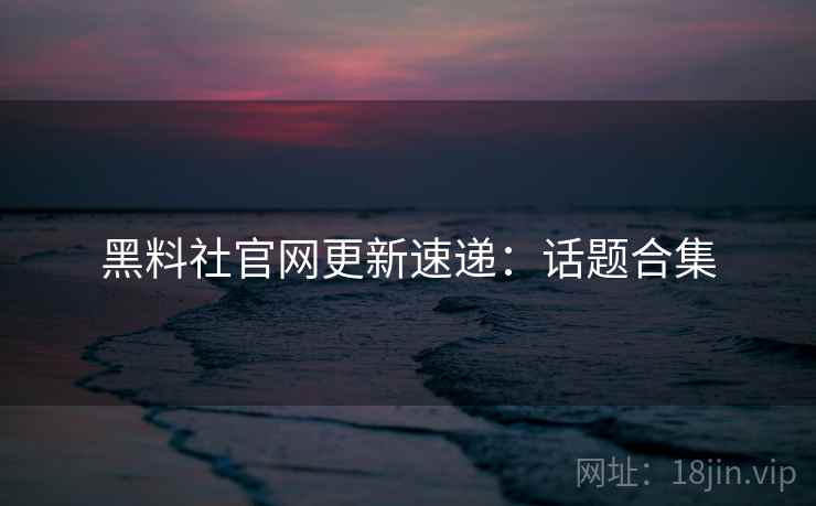 黑料社官网更新速递：话题合集