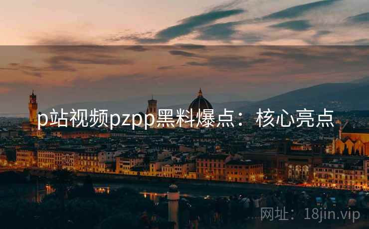 p站视频pzpp黑料爆点：核心亮点
