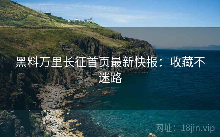 黑料万里长征首页最新快报：收藏不迷路