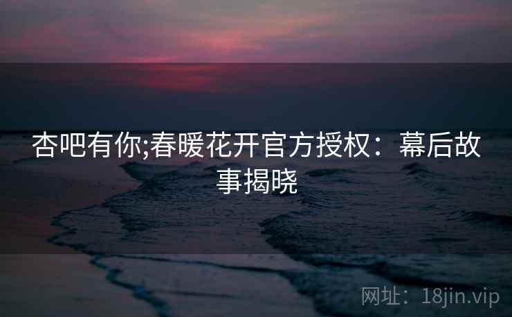 杏吧有你;春暖花开官方授权：幕后故事揭晓