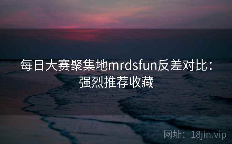 每日大赛聚集地mrdsfun反差对比：强烈推荐收藏