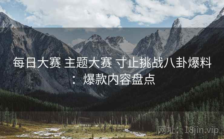 每日大赛 主题大赛 寸止挑战八卦爆料：爆款内容盘点