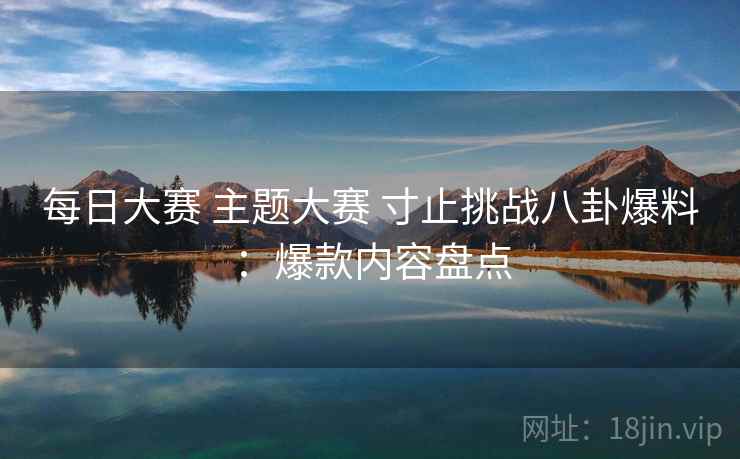 每日大赛 主题大赛 寸止挑战八卦爆料：爆款内容盘点