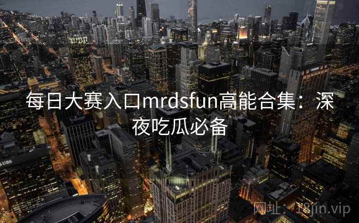 每日大赛入口mrdsfun高能合集：深夜吃瓜必备
