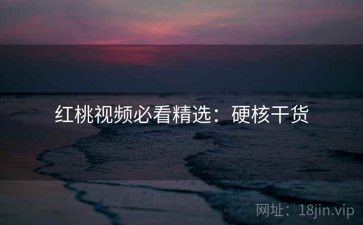 红桃视频必看精选：硬核干货